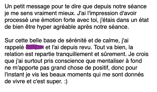 Email d'une cliente "Un petit message pour te dire que depuis notre séance je me sens vraiment mieux. J'ai l'impression d'avoir processé une émotion forte avec toi, j'étais dans un état de bien être hyper agréable après notre séance. Sur cette belle base de sérénité et de calme, j'ai rappelé Declan et l'ai depuis revu. Tout va bien, la relation est repartie tranquillement et sûrement. Je crois que j'ai surtout pris conscience que mentaliser à fond ne m'apporte pas grand chose de positif, donc pour l'instant je vis les beaux moments qui me sont donnés de vivre et c'est super. :)"
