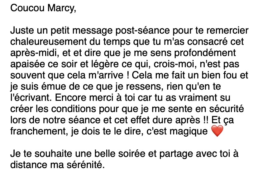 Email d'une cliente : "Coucou Marcy, Juste un petit message post-séance pour te remercier chaleureusement du temps que tu m'as consacré cet après-midi, et et dire que je me sens profondément apaisée ce soir et légère ce qui, crois-moi, n'est pas souvent que cela m'arrive ! Cela me fait un bien fou et je suis émue de ce que je ressens, rien qu'en te l'écrivant. Encore merci à toi car tu as vraiment su créer les conditions pour que je me sente en sécurité lors de notre séance et cet effet dure après !! Et ça franchement, je dois te le dire, c'est magique ❤️ Je te souhaite une belle soirée et partage avec toi à distance ma sérénité."