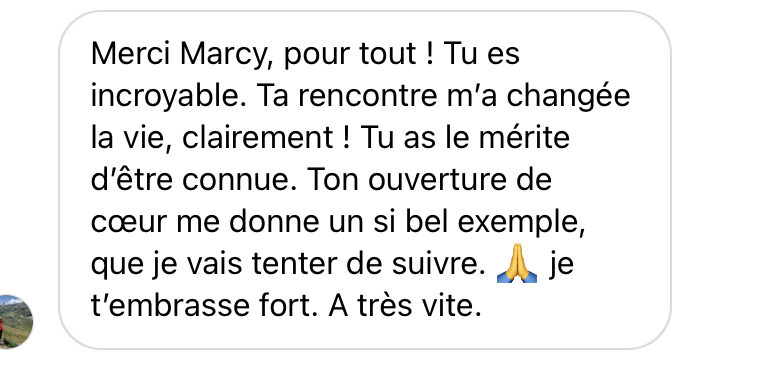 Merci Marcy, pour tout ! Tu es incroyable. Ta rencontre m'a changée la vie, clairement ! Tu as le mérite d'être connue. Ton ouverture de cœur me donne un si bel exemple, que je vais tenter de suivre. Je t'embrasse fort. A très vite.